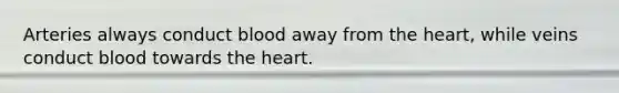 Arteries always conduct blood away from the heart, while veins conduct blood towards the heart.