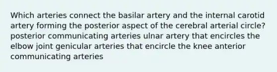 Which arteries connect the basilar artery and the internal carotid artery forming the posterior aspect of the cerebral arterial circle? posterior communicating arteries ulnar artery that encircles the elbow joint genicular arteries that encircle the knee anterior communicating arteries