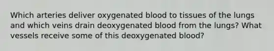 Which arteries deliver oxygenated blood to tissues of the lungs and which veins drain deoxygenated blood from the lungs? What vessels receive some of this deoxygenated blood?