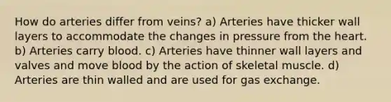 How do arteries differ from veins? a) Arteries have thicker wall layers to accommodate the changes in pressure from <a href='https://www.questionai.com/knowledge/kya8ocqc6o-the-heart' class='anchor-knowledge'>the heart</a>. b) Arteries carry blood. c) Arteries have thinner wall layers and valves and move blood by the action of skeletal muscle. d) Arteries are thin walled and are used for <a href='https://www.questionai.com/knowledge/kU8LNOksTA-gas-exchange' class='anchor-knowledge'>gas exchange</a>.