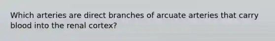 Which arteries are direct branches of arcuate arteries that carry blood into the renal cortex?