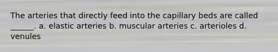 The arteries that directly feed into the capillary beds are called ______. a. elastic arteries b. muscular arteries c. arterioles d. venules