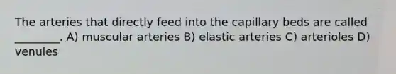 The arteries that directly feed into the capillary beds are called ________. A) muscular arteries B) elastic arteries C) arterioles D) venules