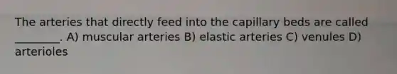 The arteries that directly feed into the capillary beds are called ________. A) muscular arteries B) elastic arteries C) venules D) arterioles