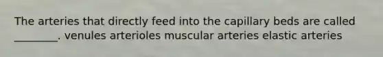 The arteries that directly feed into the capillary beds are called ________. venules arterioles muscular arteries elastic arteries