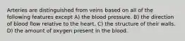 Arteries are distinguished from veins based on all of the following features except A) the blood pressure. B) the direction of blood flow relative to the heart. C) the structure of their walls. D) the amount of oxygen present in the blood.