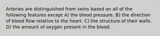 Arteries are distinguished from veins based on all of the following features except A) the blood pressure. B) the direction of blood flow relative to the heart. C) the structure of their walls. D) the amount of oxygen present in the blood.