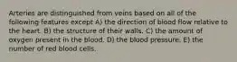 Arteries are distinguished from veins based on all of the following features except A) the direction of blood flow relative to the heart. B) the structure of their walls. C) the amount of oxygen present in the blood. D) the blood pressure. E) the number of red blood cells.