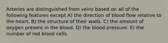 Arteries are distinguished from veins based on all of the following features except A) the direction of blood flow relative to <a href='https://www.questionai.com/knowledge/kya8ocqc6o-the-heart' class='anchor-knowledge'>the heart</a>. B) the structure of their walls. C) the amount of oxygen present in <a href='https://www.questionai.com/knowledge/k7oXMfj7lk-the-blood' class='anchor-knowledge'>the blood</a>. D) the blood pressure. E) the number of red blood cells.