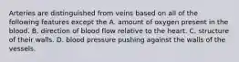 Arteries are distinguished from veins based on all of the following features except the A. amount of oxygen present in the blood. B. direction of blood flow relative to the heart. C. structure of their walls. D. blood pressure pushing against the walls of the vessels.