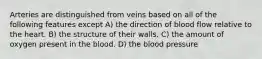 Arteries are distinguished from veins based on all of the following features except A) the direction of blood flow relative to the heart. B) the structure of their walls. C) the amount of oxygen present in the blood. D) the blood pressure