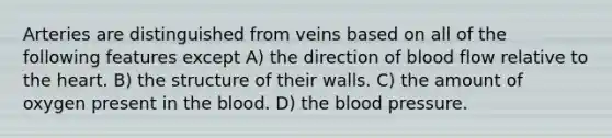 Arteries are distinguished from veins based on all of the following features except A) the direction of blood flow relative to the heart. B) the structure of their walls. C) the amount of oxygen present in the blood. D) the blood pressure.