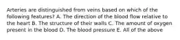 Arteries are distinguished from veins based on which of the following features? A. The direction of the blood flow relative to the heart B. The structure of their walls C. The amount of oxygen present in the blood D. The blood pressure E. All of the above