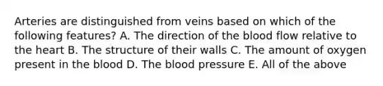 Arteries are distinguished from veins based on which of the following features? A. The direction of the blood flow relative to the heart B. The structure of their walls C. The amount of oxygen present in the blood D. The blood pressure E. All of the above