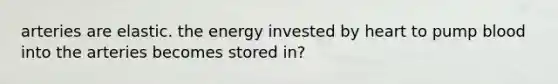 arteries are elastic. the energy invested by heart to pump blood into the arteries becomes stored in?