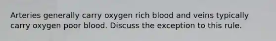 Arteries generally carry oxygen rich blood and veins typically carry oxygen poor blood. Discuss the exception to this rule.