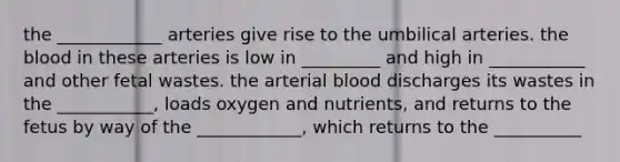 the ____________ arteries give rise to the umbilical arteries. <a href='https://www.questionai.com/knowledge/k7oXMfj7lk-the-blood' class='anchor-knowledge'>the blood</a> in these arteries is low in _________ and high in ___________ and other fetal wastes. the arterial blood discharges its wastes in the ___________, loads oxygen and nutrients, and returns to the fetus by way of the ____________, which returns to the __________