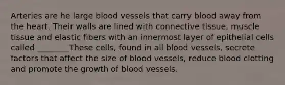 Arteries are he large blood vessels that carry blood away from the heart. Their walls are lined with connective tissue, muscle tissue and elastic fibers with an innermost layer of epithelial cells called ________These cells, found in all blood vessels, secrete factors that affect the size of blood vessels, reduce blood clotting and promote the growth of blood vessels.