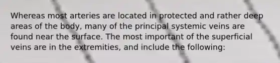 Whereas most arteries are located in protected and rather deep areas of the body, many of the principal systemic veins are found near the surface. The most important of the superficial veins are in the extremities, and include the following: