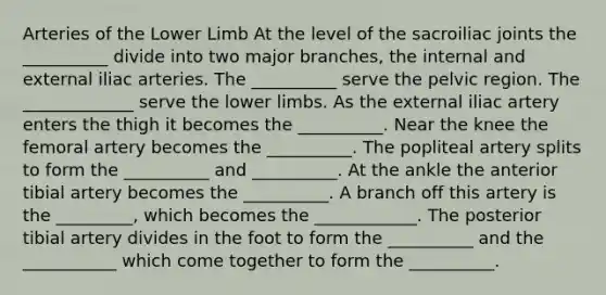 Arteries of the Lower Limb At the level of the sacroiliac joints the __________ divide into two major branches, the internal and external iliac arteries. The __________ serve the pelvic region. The _____________ serve the lower limbs. As the external iliac artery enters the thigh it becomes the __________. Near the knee the femoral artery becomes the __________. The popliteal artery splits to form the __________ and __________. At the ankle the anterior tibial artery becomes the __________. A branch off this artery is the _________, which becomes the ____________. The posterior tibial artery divides in the foot to form the __________ and the ___________ which come together to form the __________.