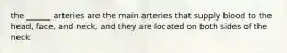 the ______ arteries are the main arteries that supply blood to the head, face, and neck, and they are located on both sides of the neck