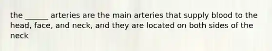 the ______ arteries are the main arteries that supply blood to the head, face, and neck, and they are located on both sides of the neck