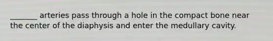 _______ arteries pass through a hole in the compact bone near the center of the diaphysis and enter the medullary cavity.