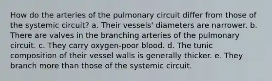 How do the arteries of the pulmonary circuit differ from those of the systemic circuit? a. Their vessels' diameters are narrower. b. There are valves in the branching arteries of the pulmonary circuit. c. They carry oxygen-poor blood. d. The tunic composition of their vessel walls is generally thicker. e. They branch more than those of the systemic circuit.