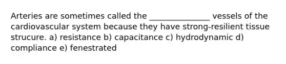 Arteries are sometimes called the _______________ vessels of the cardiovascular system because they have strong-resilient tissue strucure. a) resistance b) capacitance c) hydrodynamic d) compliance e) fenestrated