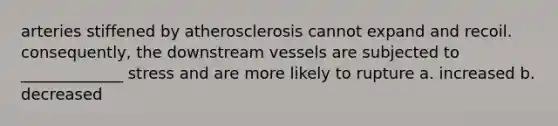 arteries stiffened by atherosclerosis cannot expand and recoil. consequently, the downstream vessels are subjected to _____________ stress and are more likely to rupture a. increased b. decreased