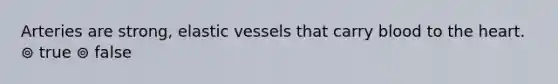 Arteries are strong, elastic vessels that carry blood to the heart. ⊚ true ⊚ false