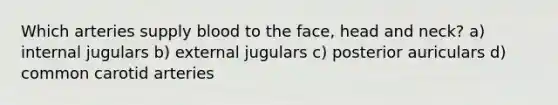 Which arteries supply blood to the face, head and neck? a) internal jugulars b) external jugulars c) posterior auriculars d) common carotid arteries