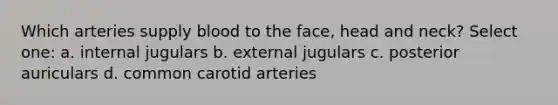 Which arteries supply blood to the face, head and neck? Select one: a. internal jugulars b. external jugulars c. posterior auriculars d. common carotid arteries