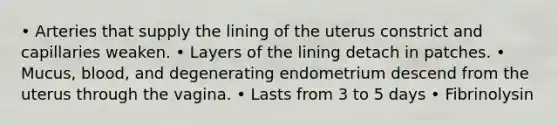 • Arteries that supply the lining of the uterus constrict and capillaries weaken. • Layers of the lining detach in patches. • Mucus, blood, and degenerating endometrium descend from the uterus through the vagina. • Lasts from 3 to 5 days • Fibrinolysin