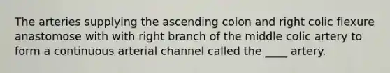 The arteries supplying the ascending colon and right colic flexure anastomose with with right branch of the middle colic artery to form a continuous arterial channel called the ____ artery.