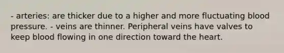 - arteries: are thicker due to a higher and more fluctuating blood pressure. - veins are thinner. Peripheral veins have valves to keep blood flowing in one direction toward the heart.