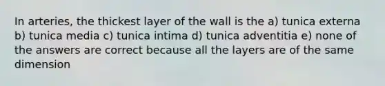 In arteries, the thickest layer of the wall is the a) tunica externa b) tunica media c) tunica intima d) tunica adventitia e) none of the answers are correct because all the layers are of the same dimension