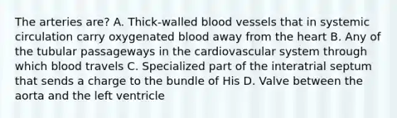 The arteries are? A. Thick-walled blood vessels that in systemic circulation carry oxygenated blood away from the heart B. Any of the tubular passageways in the cardiovascular system through which blood travels C. Specialized part of the interatrial septum that sends a charge to the bundle of His D. Valve between the aorta and the left ventricle