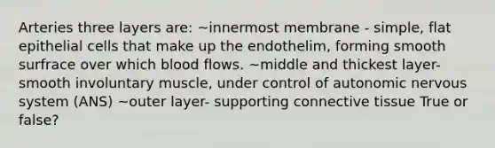 Arteries three layers are: ~innermost membrane - simple, flat epithelial cells that make up the endothelim, forming smooth surfrace over which blood flows. ~middle and thickest layer- smooth involuntary muscle, under control of autonomic <a href='https://www.questionai.com/knowledge/kThdVqrsqy-nervous-system' class='anchor-knowledge'>nervous system</a> (ANS) ~outer layer- supporting <a href='https://www.questionai.com/knowledge/kYDr0DHyc8-connective-tissue' class='anchor-knowledge'>connective tissue</a> True or false?