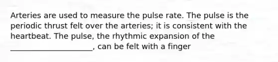 Arteries are used to measure the pulse rate. The pulse is the periodic thrust felt over the arteries; it is consistent with the heartbeat. The pulse, the rhythmic expansion of the _____________________, can be felt with a finger