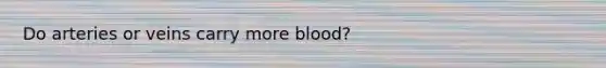 Do arteries or veins carry more blood?