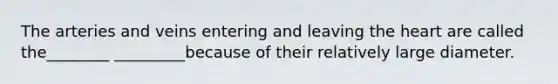 The arteries and veins entering and leaving the heart are called the________ _________because of their relatively large diameter.