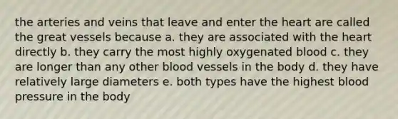 the arteries and veins that leave and enter <a href='https://www.questionai.com/knowledge/kya8ocqc6o-the-heart' class='anchor-knowledge'>the heart</a> are called the great vessels because a. they are associated with the heart directly b. they carry the most highly oxygenated blood c. they are longer than any other <a href='https://www.questionai.com/knowledge/kZJ3mNKN7P-blood-vessels' class='anchor-knowledge'>blood vessels</a> in the body d. they have relatively large diameters e. both types have the highest <a href='https://www.questionai.com/knowledge/kD0HacyPBr-blood-pressure' class='anchor-knowledge'>blood pressure</a> in the body