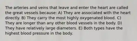 The arteries and veins that leave and enter the heart are called the great vessels because: A) They are associated with the heart directly. B) They carry the most highly oxygenated blood. C) They are longer than any other blood vessels in the body. D) They have relatively large diameters. E) Both types have the highest blood pressure in the body.