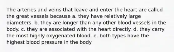 The arteries and veins that leave and enter the heart are called the great vessels because a. they have relatively large diameters. b. they are longer than any other blood vessels in the body. c. they are associated with the heart directly. d. they carry the most highly oxygenated blood. e. both types have the highest blood pressure in the body