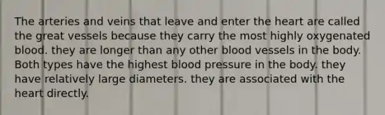 The arteries and veins that leave and enter the heart are called the great vessels because they carry the most highly oxygenated blood. they are longer than any other blood vessels in the body. Both types have the highest blood pressure in the body. they have relatively large diameters. they are associated with the heart directly.