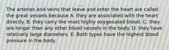 The arteries and veins that leave and enter the heart are called the great vessels because A. they are associated with the heart directly. B. they carry the most highly oxygenated blood. C. they are longer than any other blood vessels in the body. D. they have relatively large diameters. E. Both types have the highest blood pressure in the body.