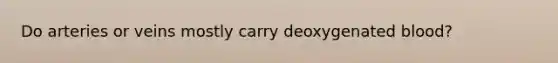 Do arteries or veins mostly carry deoxygenated blood?