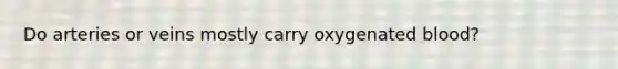 Do arteries or veins mostly carry oxygenated blood?