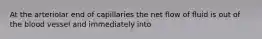 At the arteriolar end of capillaries the net flow of fluid is out of the blood vessel and immediately into